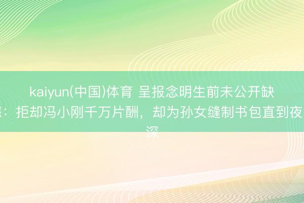 kaiyun(中国)体育 呈报念明生前未公开缺憾:拒却冯小刚千万片酬,却为孙女缝制书包直到夜深