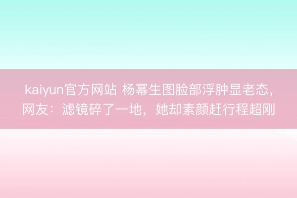 kaiyun官方网站 杨幂生图脸部浮肿显老态，网友：滤镜碎了一地，她却素颜赶行程超刚