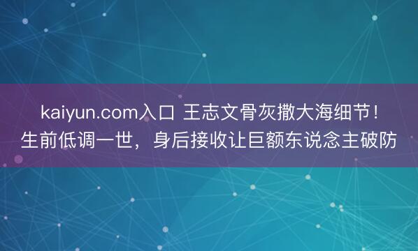 kaiyun.com入口 王志文骨灰撒大海细节！生前低调一世，身后接收让巨额东说念主破防