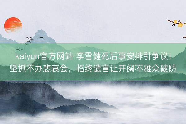 kaiyun官方网站 李雪健死后事安排引争议!坚抓不办悲哀会,临终遗言让开阔不雅众破防