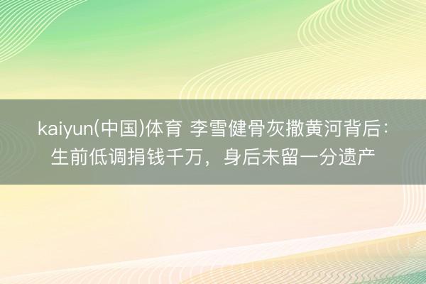 kaiyun(中国)体育 李雪健骨灰撒黄河背后：生前低调捐钱千万，身后未留一分遗产