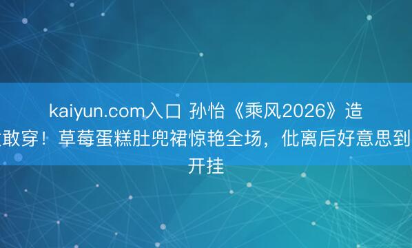 kaiyun.com入口 孙怡《乘风2026》造型太敢穿！草莓蛋糕肚兜裙惊艳全场，仳离后好意思到开挂