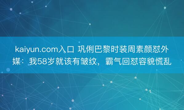 kaiyun.com入口 巩俐巴黎时装周素颜怼外媒：我58岁就该有皱纹，霸气回怼