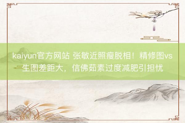 kaiyun官方网站 张敏近照瘦脱相！精修图vs生图差距大，信佛茹素过度减肥引担忧