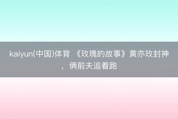 kaiyun(中国)体育 《玫瑰的故事》黄亦玫封神，俩前夫追着跑