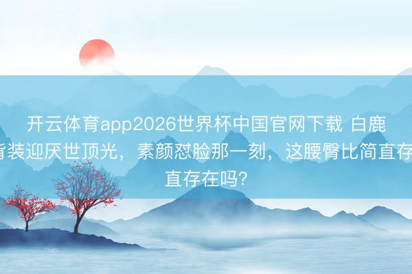 开云体育app2026世界杯中国官网下载 白鹿穿露背装迎厌世顶光，素颜怼脸那一刻，这腰臀比简直存在吗？