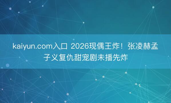 kaiyun.com入口 2026现偶王炸！张凌赫孟子义复仇甜宠剧未播先炸