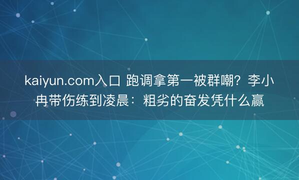 kaiyun.com入口 跑调拿第一被群嘲？李小冉带伤练到凌晨：粗劣的奋发凭什么赢