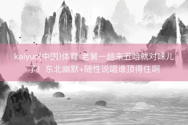 kaiyun(中国)体育 老舅一趟来五哈就对味儿了!东北幽默+随性说唱谁顶得住啊