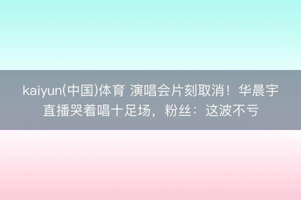 kaiyun(中国)体育 演唱会片刻取消！华晨宇直播哭着唱十足场，粉丝：这波不亏