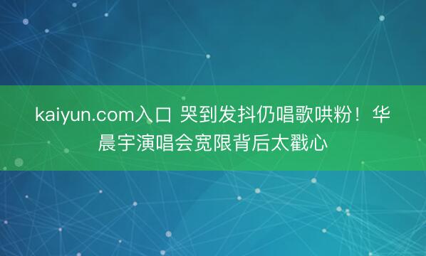 kaiyun.com入口 哭到发抖仍唱歌哄粉！华晨宇演唱会宽限背后太戳心