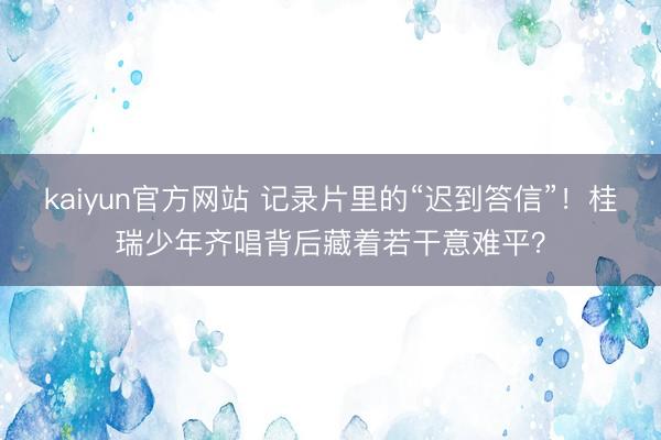 kaiyun官方网站 记录片里的“迟到答信”！桂瑞少年齐唱背后藏着若干意难平？