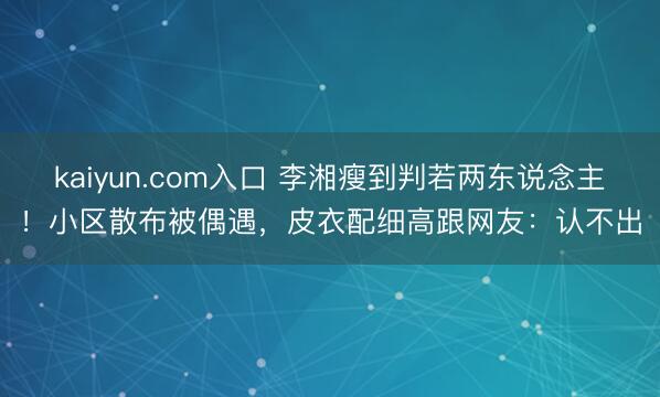 kaiyun.com入口 李湘瘦到判若两东说念主！小区散布被偶遇，皮衣配细高跟网友：认不出