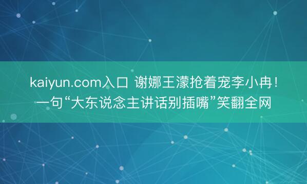 kaiyun.com入口 谢娜王濛抢着宠李小冉！一句“大东说念主讲话别插嘴”笑翻全网