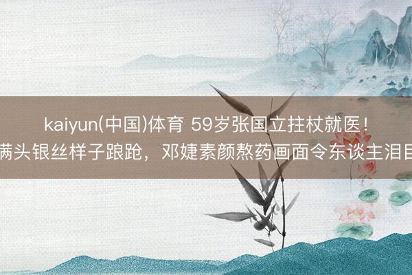 kaiyun(中国)体育 59岁张国立拄杖就医！满头银丝样子踉跄，邓婕素颜熬药画面令东谈主泪目