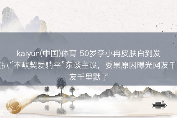 kaiyun(中国)体育 50岁李小冉皮肤白到发光！被扒“不默契爱躺平”东谈主设，委果原因曝光网友千里默了