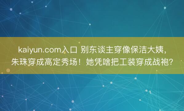 kaiyun.com入口 别东谈主穿像保洁大姨，朱珠穿成高定秀场！她凭啥把工装穿成战袍？