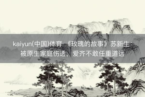 kaiyun(中国)体育 《玫瑰的故事》苏新生：被原生家庭伤透，爱齐不敢任重道远