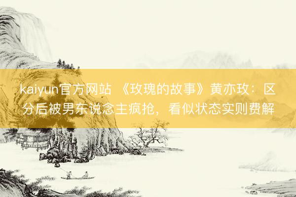 kaiyun官方网站 《玫瑰的故事》黄亦玫：区分后被男东说念主疯抢，看似状态实则