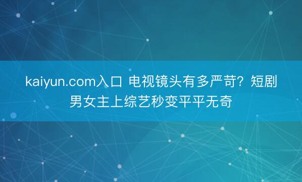 kaiyun.com入口 电视镜头有多严苛？短剧男女主上综艺秒变平平无奇