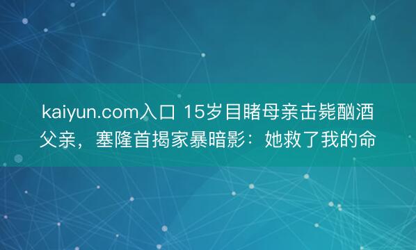 kaiyun.com入口 15岁目睹母亲击毙酗酒父亲，塞隆首揭家暴暗影：她救了我的命