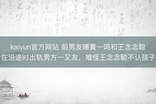 kaiyun官方网站 前男友曝黄一鸣和王念念聪在沿途时出轨男方一又友，难怪王念念聪不认孩子