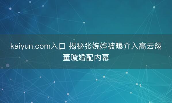 kaiyun.com入口 揭秘张婉婷被曝介入高云翔董璇婚配内幕