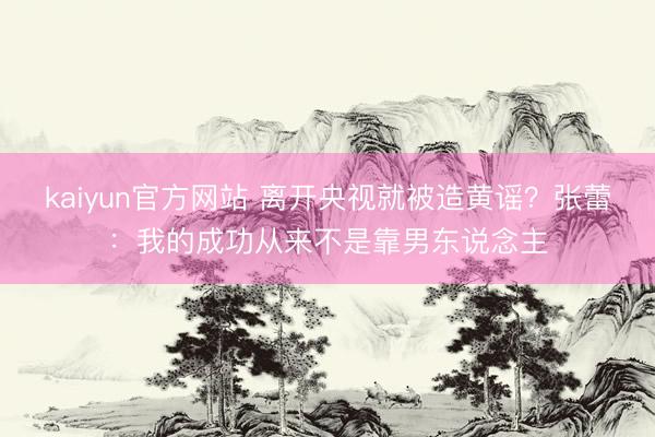 kaiyun官方网站 离开央视就被造黄谣？张蕾：我的成功从来不是靠男东说念主