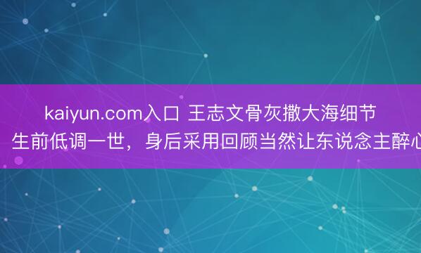 kaiyun.com入口 王志文骨灰撒大海细节：生前低调一世，身后采用回顾当然让东说念主醉心