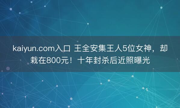 kaiyun.com入口 王全安集王人5位女神，却栽在800元！十年封杀后近照曝光