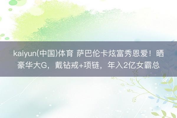 kaiyun(中国)体育 萨巴伦卡炫富秀恩爱！晒豪华大G，戴钻戒+项链，年入2亿女霸总