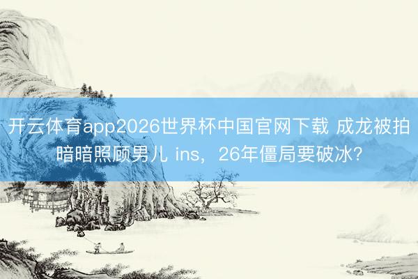 开云体育app2026世界杯中国官网下载 成龙被拍暗暗照顾男儿 ins，26年僵局要破冰？
