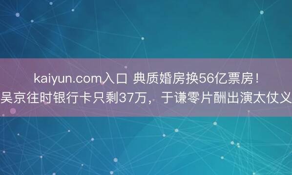 kaiyun.com入口 典质婚房换56亿票房！吴京往时银行卡只剩37万，于谦零片酬出演太仗义