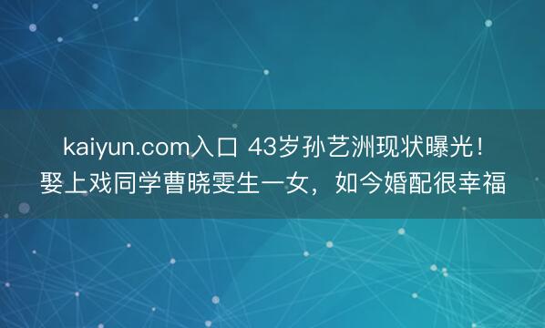 kaiyun.com入口 43岁孙艺洲现状曝光！娶上戏同学曹晓雯生一女，如今婚配很幸福