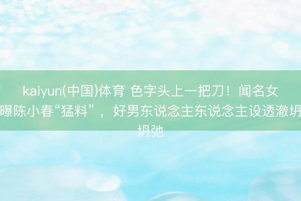 kaiyun(中国)体育 色字头上一把刀！闻名女星曝陈小春“猛料” ，好男东说念主东说念主设透澈坍弛