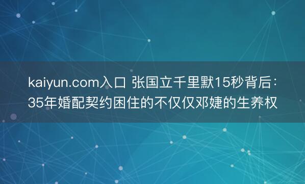 kaiyun.com入口 张国立千里默15秒背后：35年婚配契约困住的不仅仅邓婕的生养权