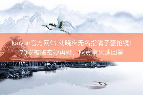 kaiyun官方网站 刘晓庆无名指鸽子蛋抢镜！70岁被曝玄妙再婚，职责室火速回答