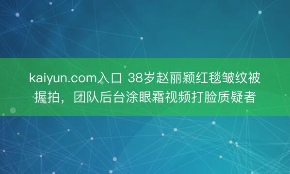 kaiyun.com入口 38岁赵丽颖红毯皱纹被握拍，团队后台涂眼霜视频打脸质疑者