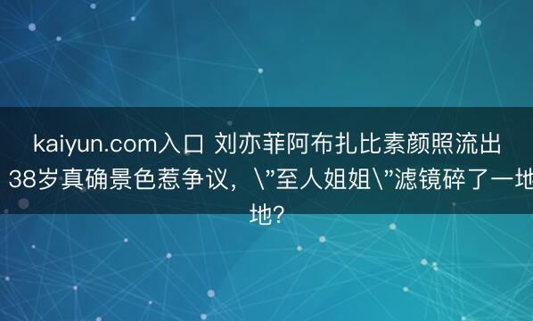 kaiyun.com入口 刘亦菲阿布扎比素颜照流出，38岁真确景色惹争议，