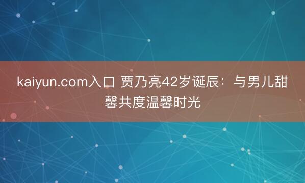 kaiyun.com入口 贾乃亮42岁诞辰：与男儿甜馨共度温馨时光