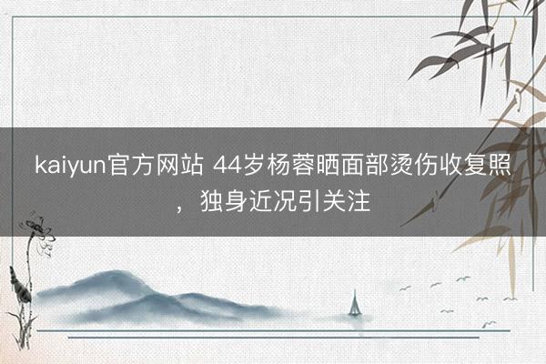 kaiyun官方网站 44岁杨蓉晒面部烫伤收复照，独身近况引关注