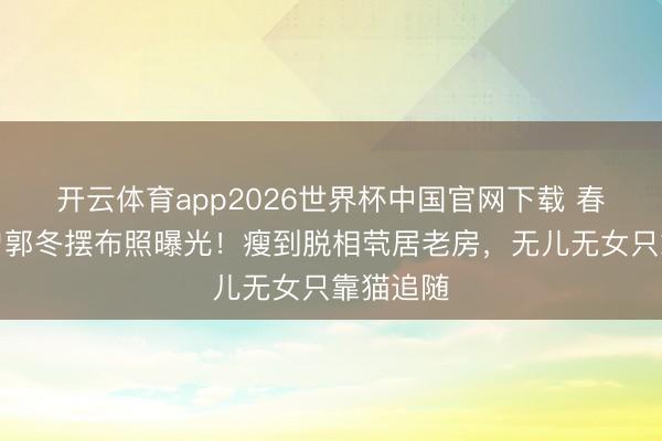 开云体育app2026世界杯中国官网下载 春晚钉子户郭冬摆布照曝光！瘦到脱相茕居老房，无儿无女只靠猫追随