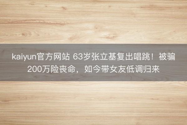kaiyun官方网站 63岁张立基复出唱跳！被骗200万险丧命，如今带女友低调归来
