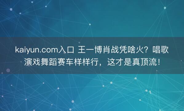 kaiyun.com入口 王一博肖战凭啥火？唱歌演戏舞蹈赛车样样行，这才是真顶流！