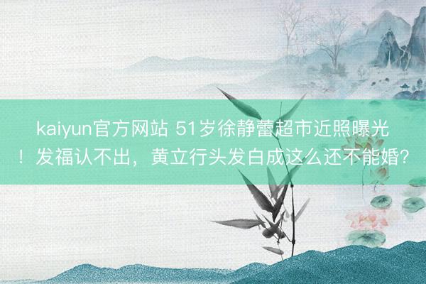 kaiyun官方网站 51岁徐静蕾超市近照曝光！发福认不出，黄立行头发白成这么还不能婚？