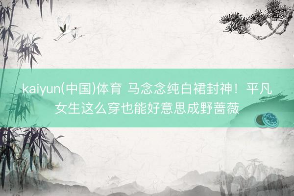kaiyun(中国)体育 马念念纯白裙封神！平凡女生这么穿也能好意思成野蔷薇