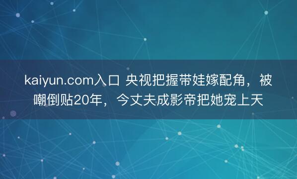 kaiyun.com入口 央视把握带娃嫁配角，被嘲倒贴20年，今丈夫成影帝把她宠上天
