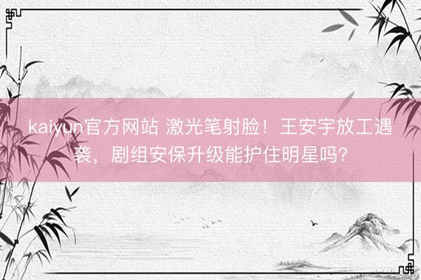 kaiyun官方网站 激光笔射脸！王安宇放工遇袭，剧组安保升级能护住明星吗？