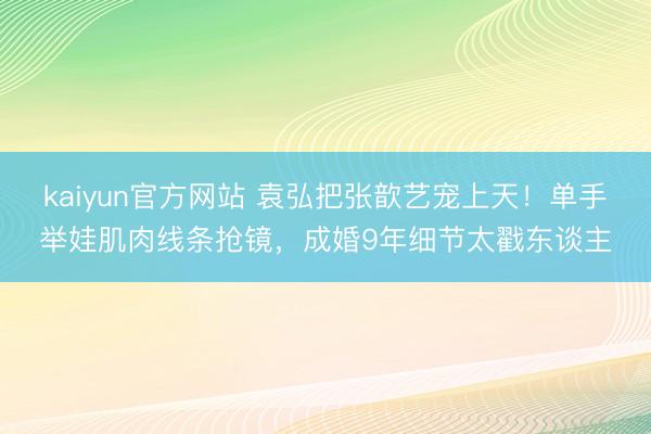 kaiyun官方网站 袁弘把张歆艺宠上天！单手举娃肌肉线条抢镜，成婚9年细节太戳东谈主