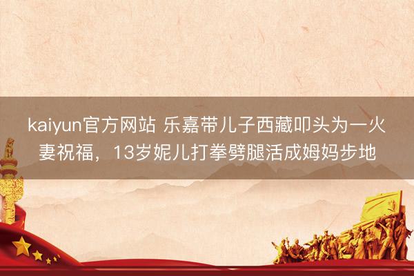 kaiyun官方网站 乐嘉带儿子西藏叩头为一火妻祝福，13岁妮儿打拳劈腿活成姆妈步地